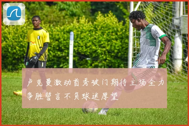 卢克曼激动首秀破门期待主场全力争胜誓言不负球迷厚望