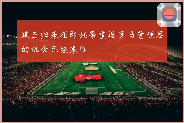 狼王归来在即托蒂重返罗马管理层的机会已经来临