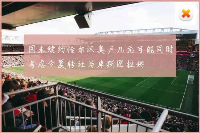 国米续约恰尔汉奥卢几无可能同时考虑今夏转让马库斯图拉姆