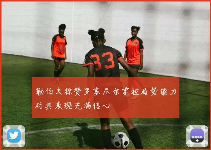 勒伯夫称赞罗塞尼尔掌控局势能力对其表现充满信心