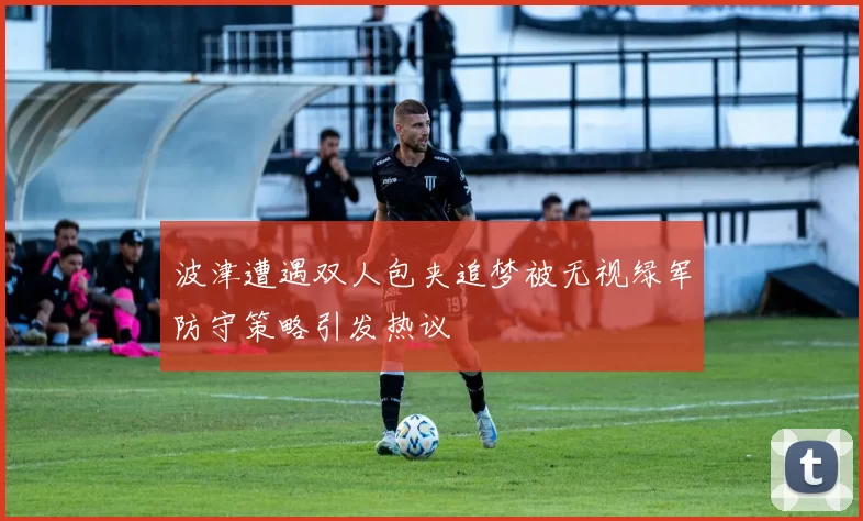 波津遭遇双人包夹追梦被无视绿军防守策略引发热议