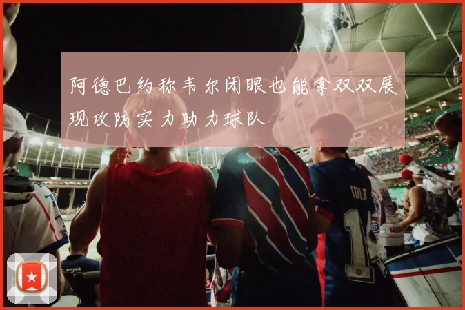 阿德巴约称韦尔闭眼也能拿双双展现攻防实力助力球队