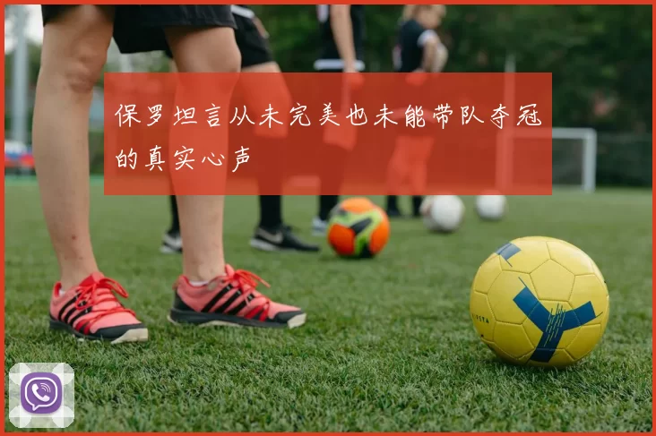 保罗坦言从未完美也未能带队夺冠的真实心声