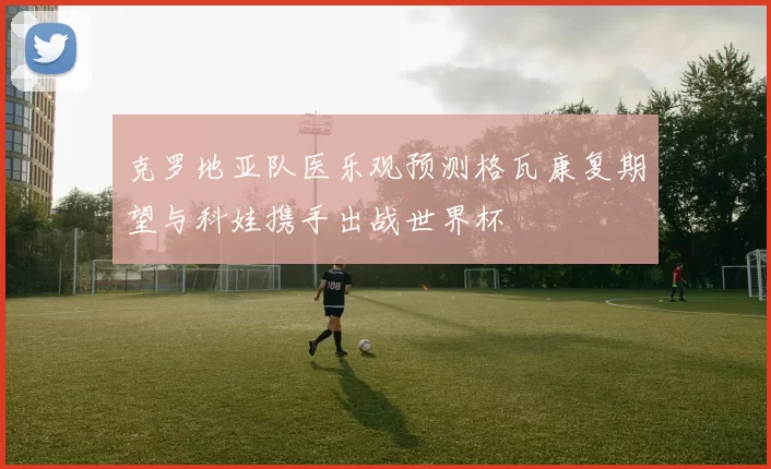 克罗地亚队医乐观预测格瓦康复期望与科娃携手出战世界杯