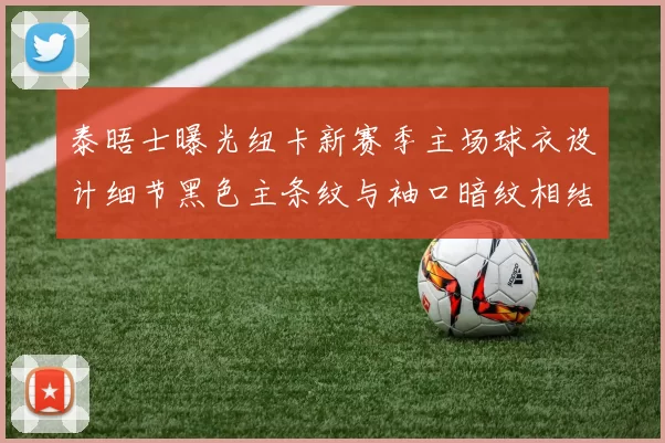 泰晤士曝光纽卡新赛季主场球衣设计细节黑色主条纹与袖口暗纹相结合