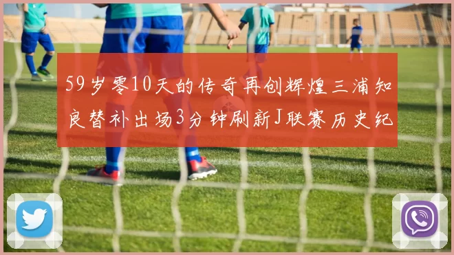 59岁零10天的传奇再创辉煌三浦知良替补出场3分钟刷新J联赛历史纪录