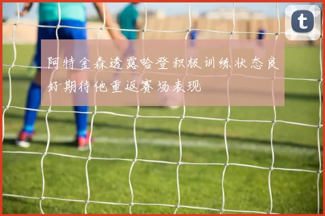 阿特金森透露哈登积极训练状态良好期待他重返赛场表现