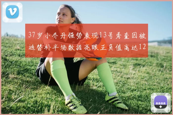 37岁小乔丹强势表现13号秀奎因被迫替补半场数据亮眼正负值高达12