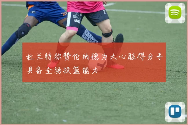 杜兰特称赞伦纳德为大心脏得分手具备全场投篮能力