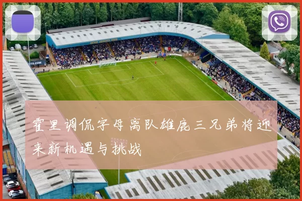 霍里调侃字母离队雄鹿三兄弟将迎来新机遇与挑战