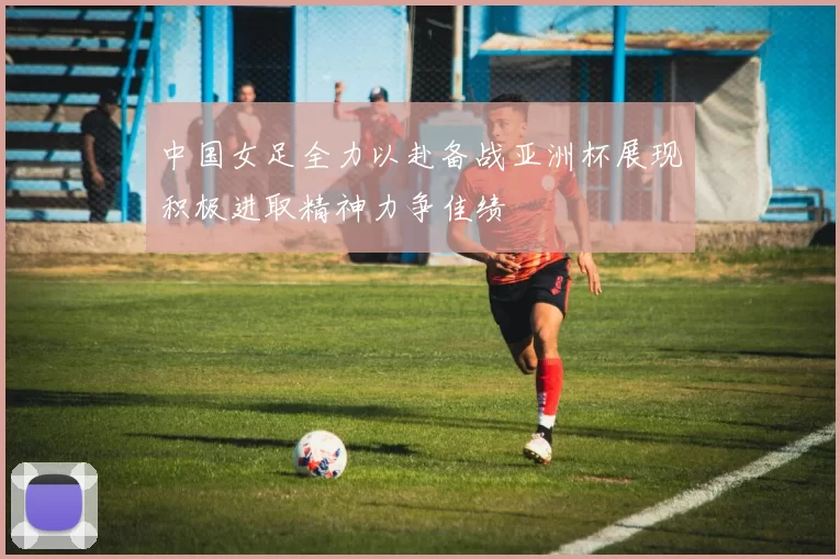 中国女足全力以赴备战亚洲杯展现积极进取精神力争佳绩